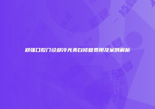 郑强口腔门诊部冷光美白修复费用及案例解析