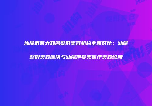 汕尾市两大知名整形美容机构全面对比：汕尾整形美容医院与汕尾伊姿美医疗美容诊所