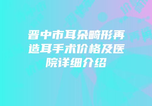 晋中市耳朵畸形再造耳手术价格及医院详细介绍