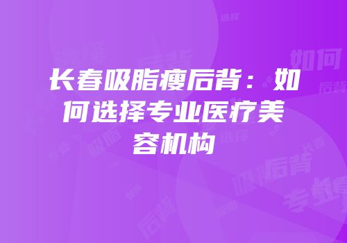 长春吸脂瘦后背：如何选择专业医疗美容机构
