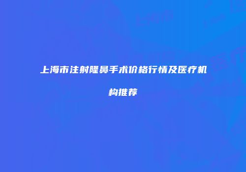 上海市注射隆鼻手术价格行情及医疗机构推荐