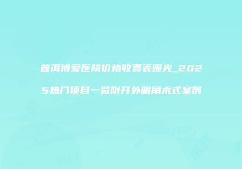 普洱博爱医院价格收费表曝光_2025热门项目一览附开外眼角术式案例