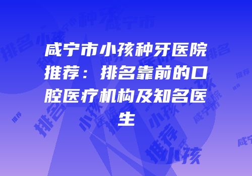 咸宁市小孩种牙医院推荐：排名靠前的口腔医疗机构及知名医生