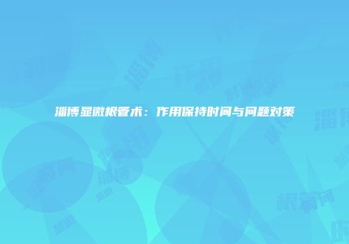 淄博显微根管术：作用保持时间与问题对策
