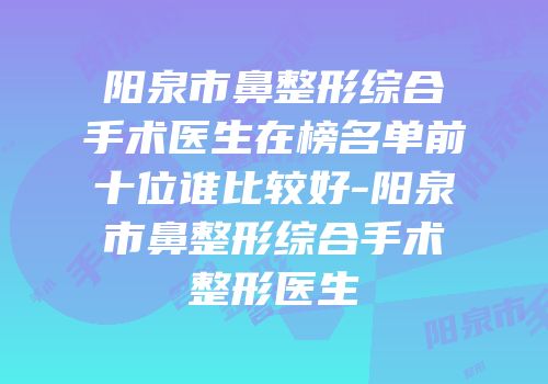 阳泉市鼻整形综合手术医生在榜名单前十位谁比较好-阳泉市鼻整形综合手术整形医生