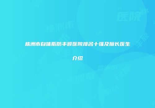 株洲市自体脂肪丰额医院排名十强及擅长医生介绍