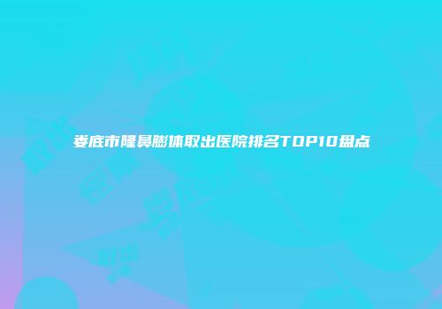 娄底市隆鼻膨体取出医院排名TOP10盘点