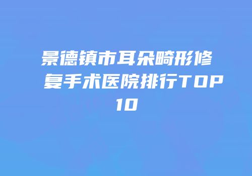 景德镇市耳朵畸形修复手术医院排行TOP10