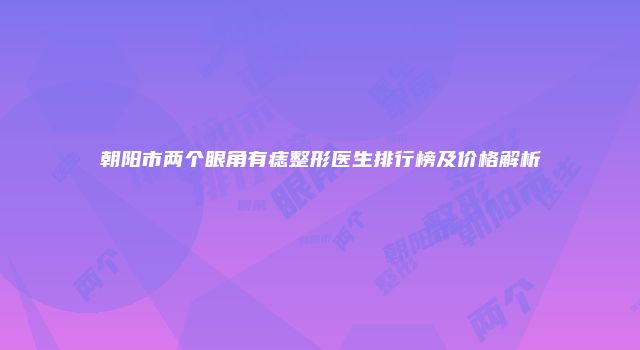 朝阳市两个眼角有痣整形医生排行榜及价格解析
