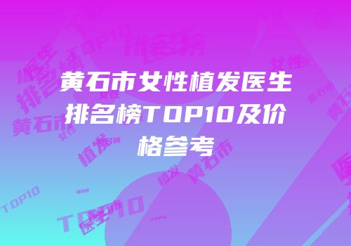 黄石市女性植发医生排名榜TOP10及价格参考