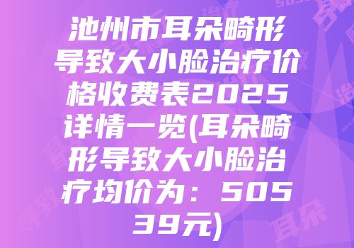 池州市耳朵畸形导致大小脸治疗价格收费表2025详情一览(耳朵畸形导致大小脸治疗均价为：50539元)