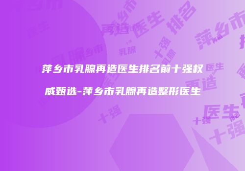 萍乡市乳腺再造医生排名前十强权威甄选-萍乡市乳腺再造整形医生