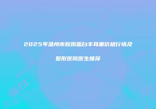 2025年温州市胶原蛋白丰耳垂价格行情及整形医院医生推荐