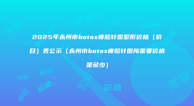 2025年永州市botox瘦脸针图整形价格（价目）表公示（永州市botox瘦脸针图所需要价格是多少）