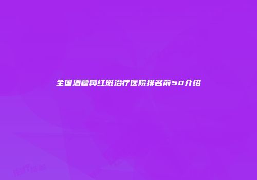 全国酒糟鼻红斑治疗医院排名前50介绍