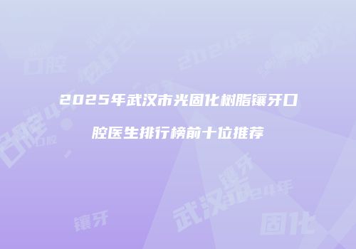 2025年武汉市光固化树脂镶牙口腔医生排行榜前十位推荐