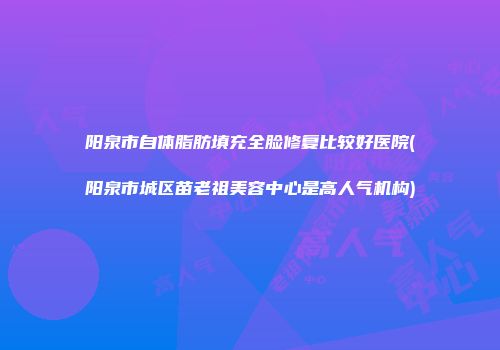 阳泉市自体脂肪填充全脸修复比较好医院(阳泉市城区苗老祖美容中心是高人气机构)