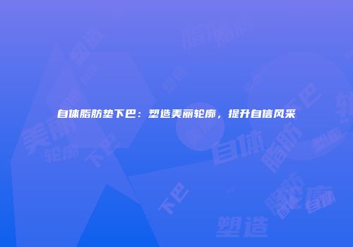 自体脂肪垫下巴：塑造美丽轮廓，提升自信风采