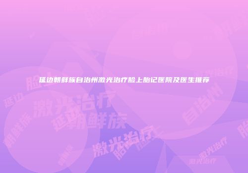 延边朝鲜族自治州激光治疗脸上胎记医院及医生推荐