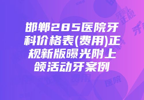 邯郸285医院牙科价格表(费用)正规新版曝光附上颌活动牙案例