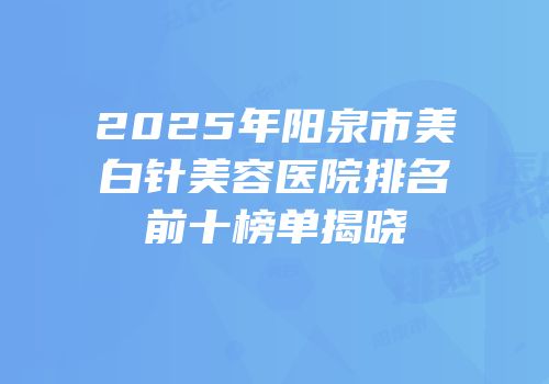 2025年阳泉市美白针美容医院排名前十榜单揭晓
