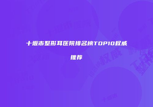 十堰市整形耳医院排名榜TOP10权威推荐