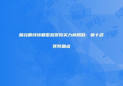 烟台眼线修复整容医院实力榜揭晓：前十名医院盘点