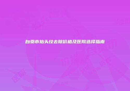 自贡市抬头纹去除价格及医院选择指南