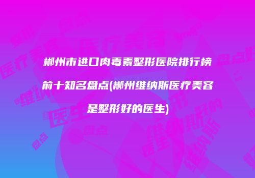 郴州市进口肉毒素整形医院排行榜前十知名盘点(郴州维纳斯医疗美容是整形好的医生)