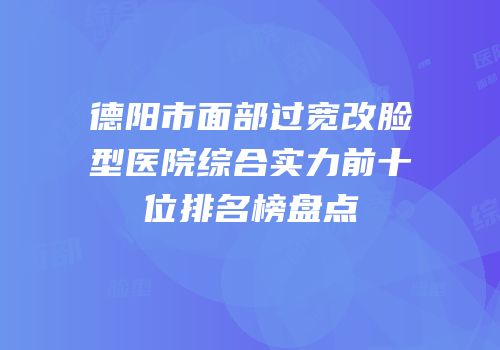 德阳市面部过宽改脸型医院综合实力前十位排名榜盘点