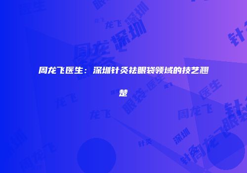周龙飞医生：深圳针灸祛眼袋领域的技艺翘楚