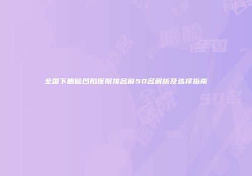 全国下眼睑凹陷医院排名前50名解析及选择指南