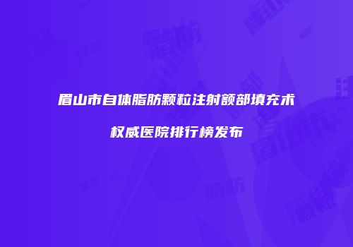 眉山市自体脂肪颗粒注射额部填充术权威医院排行榜发布