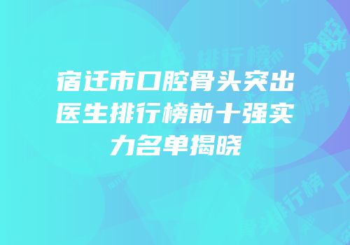 宿迁市口腔骨头突出医生排行榜前十强实力名单揭晓
