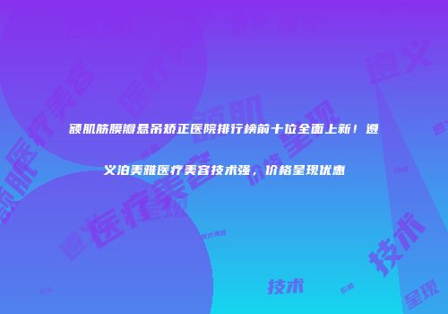 额肌筋膜瓣悬吊矫正医院排行榜前十位全面上新！遵义泊美雅医疗美容技术强，价格呈现优惠
