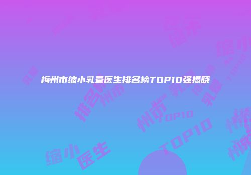 梅州市缩小乳晕医生排名榜TOP10强揭晓