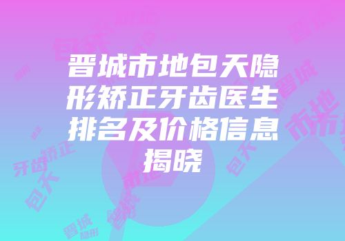 晋城市地包天隐形矫正牙齿医生排名及价格信息揭晓