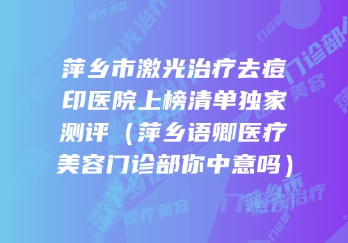 萍乡市激光治疗去痘印医院上榜清单独家测评（萍乡语卿医疗美容门诊部你中意吗）