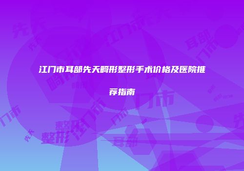 江门市耳部先天畸形整形手术价格及医院推荐指南