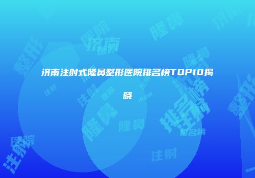 济南注射式隆鼻整形医院排名榜TOP10揭晓