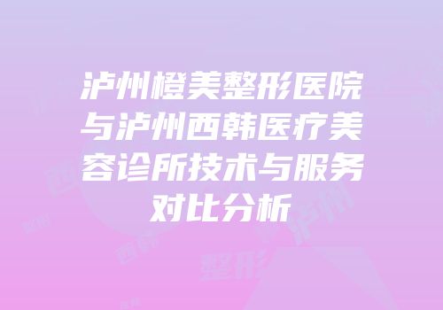泸州橙美整形医院与泸州西韩医疗美容诊所技术与服务对比分析