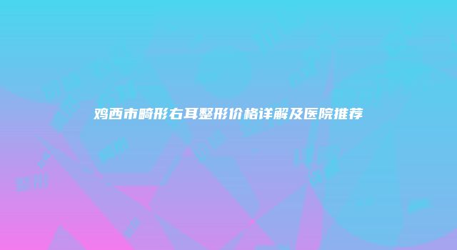 鸡西市畸形右耳整形价格详解及医院推荐