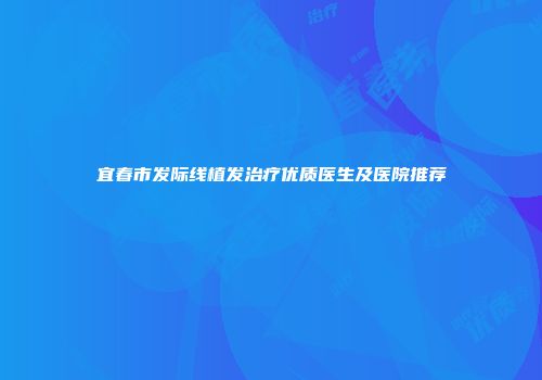 宜春市发际线植发治疗优质医生及医院推荐