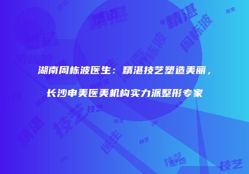 湖南周栋波医生：精湛技艺塑造美丽，长沙申美医美机构实力派整形专家