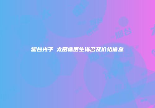 烟台光子袪太田痣医生排名及价格信息