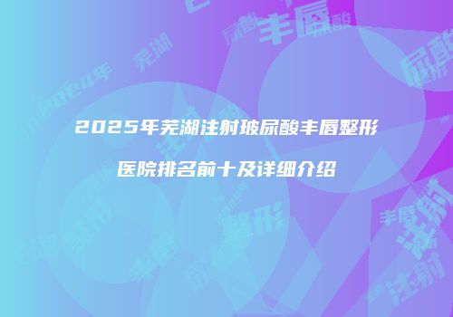 2025年芜湖注射玻尿酸丰唇整形医院排名前十及详细介绍