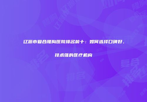 辽源市复合隆胸医院排名前十：如何选择口碑好、技术强的医疗机构