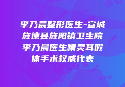 李乃晨整形医生-宣城旌德县旌阳镇卫生院李乃晨医生精灵耳假体手术权威代表