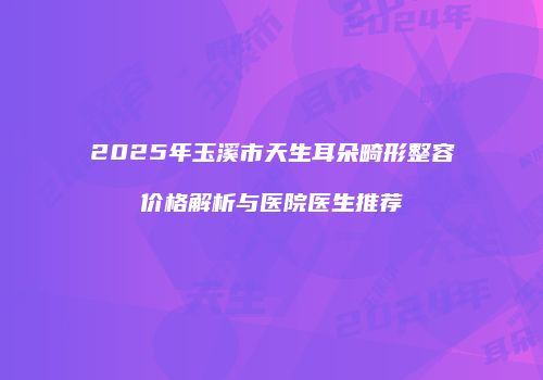 2025年玉溪市天生耳朵畸形整容价格解析与医院医生推荐