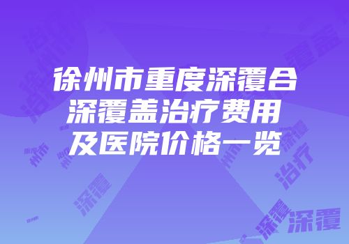 徐州市重度深覆合深覆盖治疗费用及医院价格一览